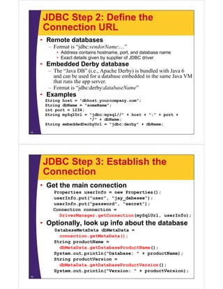 JDBC Step 2: Define the
Connection URLConnection URL
• Remote databases
F t i “jdb d N ”– Format is “jdbc:vendorName:…”
• Address contains hostname, port, and database name
• Exact details given by supplier of JDBC driver
• Embedded Derby database• Embedded Derby database
– The “Java DB” (i.e., Apache Derby) is bundled with Java 6
and can be used for a database embedded in the same Java VM
that runs the app serverthat runs the app server.
– Format is “jdbc:derby:databaseName”
• Examples
String host = "dbhost.yourcompany.com";
String dbName = "someName";
int port = 1234;
String mySqlUrl = "jdbc:mysql//" + host + ":" + port +g y q j y q p
"/" + dbName;
String embeddedDerbyUrl = "jdbc:derby" + dbName;
15
JDBC Step 3: Establish the
ConnectionConnection
• Get the main connection
Properties userInfo = new Properties();
userInfo.put("user", "jay_debesee");
userInfo.put("password", "secret");
Connection connection =
DriverManager.getConnection(mySqlUrl, userInfo);
• Optionally, look up info about the databasep y, p
DatabaseMetaData dbMetaData =
connection.getMetaData();
String productName =g p
dbMetaData.getDatabaseProductName();
System.out.println("Database: " + productName);
String productVersion =g p
dbMetaData.getDatabaseProductVersion();
System.out.println("Version: " + productVersion);
16
 