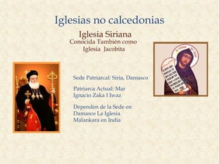 Iglesias no calcedonias
      Iglesia Siriana
   Conocida También como
       Iglesia Jacobita



    Sede Patriarcal: Siria, Damasco

    Patriarca Actual: Mar
    Ignacio Zaka I Iwaz

    Dependen de la Sede en
    Damasco La Iglesia
    Malankara en India
 