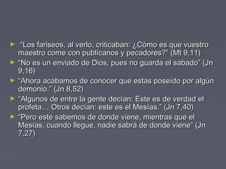 ►    “Los fariseos, al verlo, criticaban: ¿Cómo es que vuestro
    maestro come con publícanos y pecadores?” (Mt 9,11)
►   “No es un enviado de Dios, pues no guarda el sábado” (Jn
    9,16)
►   “Ahora acabamos de conocer que estas poseído por algún
    demonio.” (Jn 8,52)
►   “Algunos de entre la gente decían: Este es de verdad el
    profeta… Otros decían: este es el Mesías.” (Jn 7,40)
►   “Pero este sabemos de donde viene, mientras que el
    Mesías, cuando llegue, nadie sabrá de donde viene” (Jn
    7,27)
 