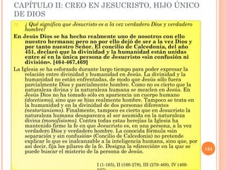 CAPÍTULO II: CREO EN JESUCRISTO, HIJO ÚNICO
DE DIOS
77. ¿ Qué significa que Jesucristo es a la vez verdadero Dios y verdadero
    hombre?
En Jesús Dios se ha hecho realmente uno de nosotros con ello
    nuestro hermano; pero no por ello dejó de ser a la vez Dios y
    por tanto nuestro Señor. El concilio de Calcedonia, del año
    451, declaró que la divinidad y la humanidad están unidas
    entre sí en la única persona de Jesucristo «sin confusión ni
    división». [464-467,469]
La Iglesia se ha esforzado durante largo tiempo para poder expresar la
    relación entre divinidad y humanidad en Jesús. La divinidad y la
    humanidad no están enfrentadas, de modo que Jesús sólo fuera
    parcialmente Dios y parcialmente hombre. Como no es cierto que la
    naturaleza divina y la naturaleza humana se mezclen en Jesús. En
    Jesús Dios no ha tomado sólo en apariencia un cuerpo humano
    (docetismo), sino que se hizo realmente hombre. Tampoco se trata en
    la humanidad y en la divinidad de dos personas diferentes
    (nestorianismo). Finalmente, tampoco es cierto que en Jesucristo la
    naturaleza humana desaparezca al ser asumida en la naturaleza
    divina (monofisismo). Contra todas estas herejías la Iglesia ha
    mantenido firme la fe en que Jesucristo es, en una persona, a la vez
    verdadero Dios y verdadero hombre. La conocida fórmula «sin
    separación y sin confusión» (Concilio de Calcedonia) no pretende
    explicar lo que es inalcanzable a la inteligencia humana, sino que, por
    así decir, fija los pilares de la fe. Designa la «dirección» en la que se        134
    puede buscar el misterio de la persona de Jesús.

                                  I (1-165), II (166-278), III (279-468), IV (469-
 