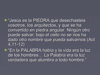 ► “Jesús es la PIEDRA que desechasteis
  vosotros, los arquitectos, y que se ha
  convertido en piedra angular. Ningún otro
  puede salvar; bajo el cielo no se nos ha
  dado otro nombre que pueda salvarnos (Act
  4,11-12)
► “En la PALABRA había y la vida era la luz
  de los hombres… La Palabra era la luz
  verdadera que alumbra a todo hombre.”
 