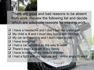 There are good and bad reasons to be absent from work. Review the following list and decide which are adequate reasons for missing work. I have a headache and I don’t feel like coming in My child is ill and I must stay home with him/her My car isn’t working and I don’t have a ride I have bronchitis I had a car accident on the way to work There’s been a death in my family I have to baby-sit my sister’s children I had a fight with my spouse and I’m too angry to work 