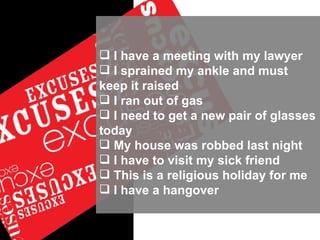 I have a meeting with my lawyer I sprained my ankle and must  keep it raised I ran out of gas I need to get a new pair of glasses today My house was robbed last night I have to visit my sick friend This is a religious holiday for me I have a hangover 