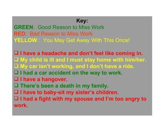 Key: GREEN :  Good Reason to Miss Work RED :  Bad Reason to Miss Work YELLOW  :  You May Get Away With This Once! I have a headache and don’t feel like coming in. My child is ill and I must stay home with him/her. My car isn’t working, and I don’t have a ride. I had a car accident on the way to work. I have a hangover. There’s been a death in my family. I have to baby-sit my sister’s children. I had a fight with my spouse and I’m too angry to  work. 