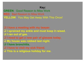 Key: GREEN :  Good Reason to Miss Work RED :  Bad Reason to Miss Work YELLOW :  You May Get Away With This Once! I have a meeting with my lawyer. I sprained my ankle and must keep it raised. I ran out of gas. I need to get a new pair of glasses today. My house was robbed last night. I have bronchitis.  I have to visit my sick friend. This is a religious holiday for me. 