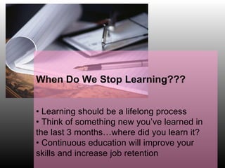 When Do We Stop Learning??? •  Learning should be a lifelong process •  Think of something new you’ve learned in  the last 3 months…where did you learn it? •  Continuous education will improve your skills and increase job retention  