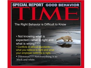 •  Not knowing what is expected—what is right and what is wrong??? Conflicts in ethical standards—what you believe is right and what your employer believes is right. •  Dilemmas???? Not everything is so  black and white. GOOD BEHAVIOR The Right Behavior is Difficult to Know 