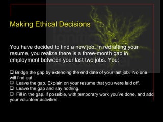 Making Ethical Decisions You have decided to find a new job. In redrafting your resume, you realize there is a three-month gap in employment between your last two jobs. You: Bridge the gap by extending the end date of your last job.  No one will find out. Leave the gap. Explain on your resume that you were laid off. Leave the gap and say nothing. Fill in the gap, if possible, with temporary work you’ve done, and add your volunteer activities. 