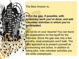 The Best Answer Is: Fill in the gap, if possible, with temporary work you’ve done, and add volunteer activities in which you’ve participated. Do not lie on your resume! You can leave the explanations for the layoff for the interview. Since the gap was only a few months, most employers won't balk. The best approach is to present yourself as hardworking and active. In addition to listing jobs, note volunteer activities you did while unemployed.  