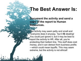 The Best Answer Is: Document the activity and send a copy of the report to Human Resources. The activity may seem petty and small and “everyone does it anyway, ”but it  IS  stealing! You could just ignore it, but it may be best to report the activity to HR. After all, you’re protecting their bottom line. This stuff does cost money, and it can detract from business profits—which could mean layoffs. This may seem extreme, but the activity is not ethical! 