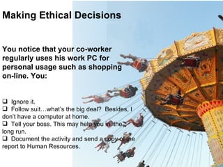 Making Ethical Decisions You notice that your co-worker regularly uses his work PC for personal usage such as shopping on-line. You: Ignore it. Follow suit…what’s the big deal?  Besides, I don’t have a computer at home. Tell your boss. This may help you in  the long run. Document the activity and send a copy of the report to Human Resources. 