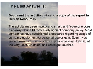 The Best Answer Is: Document the activity and send a copy of the report to Human Resources. The activity may seem petty and small, and “everyone does it anyway,” but it  IS  most likely against company policy. Most companies have established procedures regarding usage of company equipment for personal use or gain. Even if you are not aware of such a policy at your company, it still is, at the very least, unethical and could get you fired! 