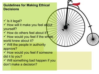 Guidelines for Making Ethical Decisions Is it legal? How will it make you feel about yourself? How do others feel about it? How would you feel if the whole world knew about it? Will the people in authority approve? How would you feel if someone did it to you? Will something bad happen if you don’t make a decision? 