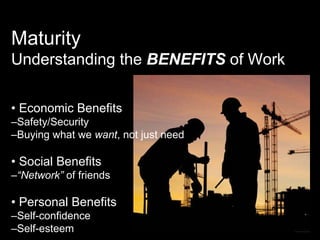 Maturity Understanding the  BENEFITS  of Work •  Economic Benefits – Safety/Security – Buying what we  want , not just need •  Social Benefits – “ Network”  of friends •  Personal Benefits – Self-confidence – Self-esteem 