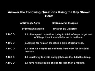 Answer the Following Questions Using the Key Shown Here: A=Strongly Agree  C=Somewhat Disagree B=Somewhat Agree  D=Strongly Disagree A B C D 1. I often spend more time trying to think of ways to get  out    of things than it would take me to do them. A B C D 2. Asking for help on the job is a sign of being weak. A B C D 3. I think it’s okay to take off time from work for personal  reasons. A B C D 4. I usually try to avoid doing job tasks that I dislike doing. A B C D 5. I have held a couple of jobs for less than 3 months. 