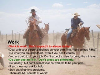 Work •  Work is work.  Don’t expect it to always be fun! •  Deal with your personal feelings on your own time. Work comes FIRST! •  Do what you are asked/told, even if you don’t want to. •  You are paid to do your job. Don’t expect a raise for doing the minimum. •  Do your best to fit in.  Don’t dress too differently. •  Be friendly, but don’t expect your co-workers to be your pals. •  If you mess up, ask for help. •  Stay out of other’s problems. •  There are NO secrets at work!!! 