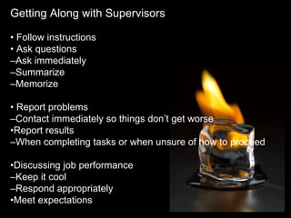 Getting Along with Supervisors •  Follow instructions •  Ask questions – Ask immediately – Summarize – Memorize •  Report problems – Contact immediately so things don’t get worse • Report results – When completing tasks or when unsure of how to proceed • Discussing job performance – Keep it cool – Respond appropriately • Meet expectations 