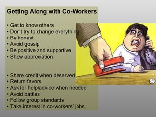 Getting Along with Co-Workers •  Get to know others •  Don’t try to change everything •  Be honest •  Avoid gossip •  Be positive and supportive •  Show appreciation •  Share credit when deserved •  Return favors •  Ask for help/advice when needed •  Avoid battles •  Follow group standards •  Take interest in co-workers’ jobs 