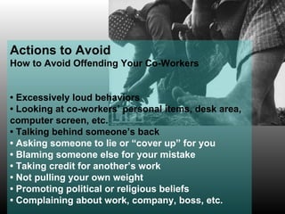 Actions to Avoid How to Avoid Offending Your Co-Workers •  Excessively loud behaviors •  Looking at co-workers’ personal items, desk area, computer screen, etc.  •  Talking behind someone’s back •  Asking someone to lie or “cover up” for you •  Blaming someone else for your mistake •  Taking credit for another’s work •  Not pulling your own weight •  Promoting political or religious beliefs •  Complaining about work, company, boss, etc. 