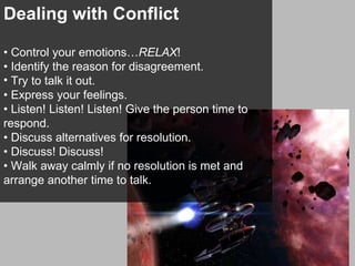Dealing with Conflict •  Control your emotions… RELAX ! •  Identify the reason for disagreement.  Try to talk it out. •  Express your feelings. •  Listen! Listen! Listen! Give the person time to respond. •  Discuss alternatives for resolution.  •  Discuss! Discuss! •  Walk away calmly if no resolution is met and arrange another time to talk. 
