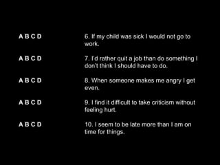 A B C D 6. If my child was sick I would not go to  work. A B C D 7. I’d rather quit a job than do something I  don’t think I should have to do. A B C D 8. When someone makes me angry I get  even. A B C D 9. I find it difficult to take criticism without  feeling hurt. A B C D 10. I seem to be late more than I am on  time for things.  