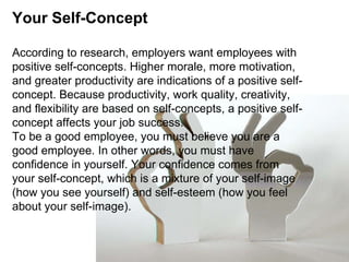 Your Self-Concept According to research, employers want employees with positive self-concepts. Higher morale, more motivation, and greater productivity are indications of a positive self-concept. Because productivity, work quality, creativity, and flexibility are based on self-concepts, a positive self-concept affects your job success. To be a good employee, you must believe you are a good employee. In other words, you must have confidence in yourself. Your confidence comes from your self-concept, which is a mixture of your self-image (how you see yourself) and self-esteem (how you feel about your self-image). 