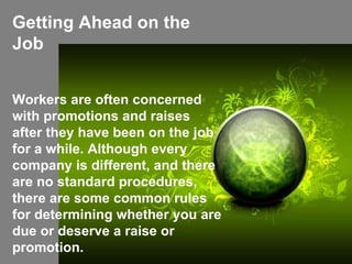 Getting Ahead on the Job Workers are often concerned with promotions and raises after they have been on the job for a while. Although every company is different, and there are no standard procedures, there are some common rules for determining whether you are due or deserve a raise or promotion. 