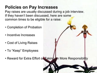 Policies on Pay Increases Pay raises are usually discussed during a job interview.  If they haven’t been discussed, here are some  common times to be eligible for a raise: •  Completion of Probation •  Incentive Increases •  Cost of Living Raises •  To “Keep” Employees •  Reward for Extra Effort or Taking on More Responsibility 