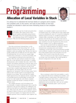 The Joy of
Programming
Allocation of Local Variables in Stack
                                                                                                                  S.G. GANESH
It is always fun to understand the low-level details of a program and to explore
how compilers work. In this column, we’ll look at some details on how local
variables are allocated in stack and some interesting issues on how compilers
handle it.

             very month, I get lots of mails and queries from       example, an accumulator register in processors that are




  E
             LFY readers. This column seems to have                 accumulator based. So, it is likely that the same register that
             become popular, particularly among students.           is used for initialising the value of i is reused for reading the
             This month, we’ll cover an interesting question        argument passed to printf. So, 10 might get printed! Yes,
             from Saravanan Swamy (GCT, Coimbatore). His            compilers differ considerably in the ways in which they
question is: “Why does the following program print 10?”             generate code, but they are also similar in many ways in
                                                                    which they make use of the processor resources. So, it is not
   int i = 10;                                                      pure coincidence if you get 10 printed even when you try
   printf(“%d”);                                                    different compilers (even on different platforms).
                                                                        If you are not convinced with my explanation, first try
     Note that printf doesn’t obviously have i as the               out this code in different platforms (by platform, I mean a
matching argument for the format string “%d”. So, the               microprocessor, operating system and compiler
program is incorrect and you can reasonably expect the              combination); second, take a look at the generated assembly
program to print some garbage value. But also note that it is       code by different compilers for small pieces of code like this.
equally possible that you might get 10 as the output. Why?          Even if this program doesn’t work and prints 10 in your
To understand this, let us see how the compiler might               platform, there is much to learn from this exercise.
transform these statements to a low-level executable code.              Now let us discuss one more aspect of local variables. If
     Local variables are allocated in the stack frame of a          you declare some local variables, they would typically be
function. When the main method is invoked, the storage              allocated contiguously in the stack. Try this:
space for i is also allocated in the stack frame. A compiler
should generate code to initialise that value i with 10. The         int i = 0, j = 10, k = 0;
machine code will have instructions to load the value 10 in a        int *p = &j;
register and store it in the location for i in the stack frame.      *(p - 1) = 10;
     The printf statement is a function call. The printf             *(p + 1) = 10;
function takes a variable length argument list. Based on the         printf(“i = %d j = %d k = %d”, i, j, k);
first argument—the format string—the rest of the                     // most compilers will print
arguments are “interpreted”. Here the format string (“%d”)           // i = 10 j = 10 k = 10
indicates that it should read the second argument and
interpret it as an integer. The printf takes the variable               Here we attempt to check if the local variables i, j and k
length argument list as the argument and the compiler has           are contiguously allocated by modifying local variables i and
no knowledge about the internal affairs of routines like            k through a pointer p, which points to the address of j. It is
printf. So, it will compile the code without complaint              very likely that you’ll get values 10 for i, j and k. But things
(though a tool like Lint will give a warning, but that’s a          can go wrong also. For example, compilers can do
different story).                                                   optimisations and can decide that i and k are not modified
     The compiler generates code for invoking printf.               in the program and statically replace i and k in printf
Conventionally, a compiler would generate code to pass the          with 0s!
arguments in the processor registers. For UNIX/Linux, the
code for printf will be in a shared library (typically named
libc). That printf code, with “%d” as an argument, expects           By: S.G. Ganesh is a research engineer in Siemens
an integer to follow it. It has the code to read the argument        (Corporate Technology), Bangalore. He has authored a
from a processor register. It so happens that most of the            book, “Deep C” (ISBN 81-7656-501-6). You can reach him
                                                                     at sgganesh@gmail.com
compilers generate code by reusing the same registers—for


124   NOVEMBER 2007   |   LINUX FOR YOU    |   www.linuxforu.com



                                                                   CMYK
 