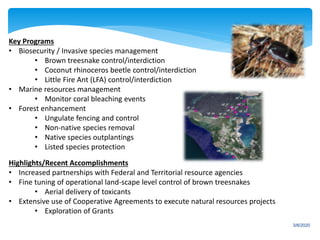 3/8/2020
Key Programs
• Biosecurity / Invasive species management
• Brown treesnake control/interdiction
• Coconut rhinoceros beetle control/interdiction
• Little Fire Ant (LFA) control/interdiction
• Marine resources management
• Monitor coral bleaching events
• Forest enhancement
• Ungulate fencing and control
• Non-native species removal
• Native species outplantings
• Listed species protection
Highlights/Recent Accomplishments
• Increased partnerships with Federal and Territorial resource agencies
• Fine tuning of operational land-scape level control of brown treesnakes
• Aerial delivery of toxicants
• Extensive use of Cooperative Agreements to execute natural resources projects
• Exploration of Grants
 