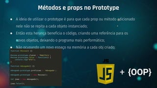 ● A ideia de utilizar o prototype é para que cada prop ou método adicionado
nele não se repita a cada objeto instanciado;
● Então esta herança beneficia o código, criando uma referência para os
novos objetos, deixando o programa mais performático;
● Não ocupando um novo espaço na memória a cada obj criado;
Métodos e props no Prototype
+ {OOP}
 
