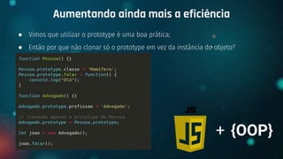 ● Vimos que utilizar o prototype é uma boa prática;
● Então por que não clonar só o prototype em vez da instância do objeto?
Aumentando ainda mais a eficiência
+ {OOP}
 