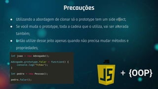 ● Utilizando a abordagem de clonar só o prototype tem um side effect;
● Se você muda o prototype, toda a cadeia que o utiliza, vai ser alterada
também;
● Então utilize desse jeito apenas quando não precisa mudar métodos e
propriedades;
Precauções
+ {OOP}
 
