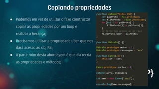 ● Podemos em vez de utilizar o fake constructor
copiar as propriedades por um loop e
realizar a herança;
● Precisamos utilizar a propriedade uber, que nos
dará acesso ao obj Pai;
● A parte ruim desta abordagem é que ela recria
as propriedades e métodos;
Copiando propriedades
+ {OOP}
 