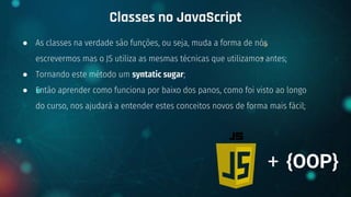 ● As classes na verdade são funções, ou seja, muda a forma de nós
escrevermos mas o JS utiliza as mesmas técnicas que utilizamos antes;
● Tornando este método um syntatic sugar;
● Então aprender como funciona por baixo dos panos, como foi visto ao longo
do curso, nos ajudará a entender estes conceitos novos de forma mais fácil;
Classes no JavaScript
+ {OOP}
 