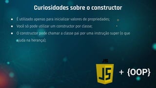 ● É utilizado apenas para inicializar valores de propriedades;
● Você só pode utilizar um constructor por classe;
● O constructor pode chamar a classe pai por uma instrução super (o que
ajuda na herança);
Curiosidades sobre o constructor
+ {OOP}
 