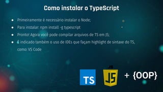 ● Primeiramente é necessário instalar o Node;
● Para instalar: npm install -g typescript
● Pronto! Agora você pode compilar arquivos de TS em JS;
● É indicado também o uso de IDEs que façam highlight de sintaxe do TS,
como: VS Code
Como instalar o TypeScript
+ {OOP}
 
