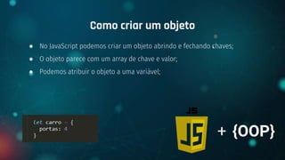 ● No JavaScript podemos criar um objeto abrindo e fechando chaves;
● O objeto parece com um array de chave e valor;
● Podemos atribuir o objeto a uma variável;
Como criar um objeto
+ {OOP}
 