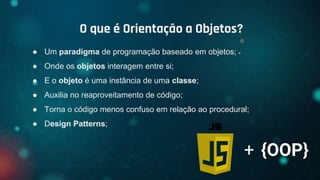 ● Um paradigma de programação baseado em objetos;
● Onde os objetos interagem entre si;
● E o objeto é uma instância de uma classe;
● Auxilia no reaproveitamento de código;
● Torna o código menos confuso em relação ao procedural;
● Design Patterns;
O que é Orientação a Objetos?
+ {OOP}
 