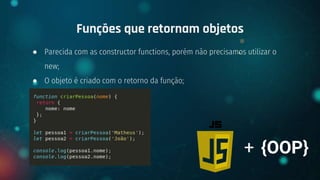 ● Parecida com as constructor functions, porém não precisamos utilizar o
new;
● O objeto é criado com o retorno da função;
Funções que retornam objetos
+ {OOP}
 