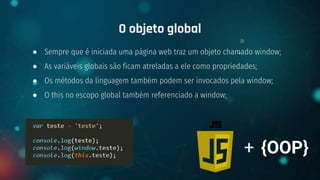 ● Sempre que é iniciada uma página web traz um objeto chamado window;
● As variáveis globais são ficam atreladas a ele como propriedades;
● Os métodos da linguagem também podem ser invocados pela window;
● O this no escopo global também referenciado a window;
O objeto global
+ {OOP}
 