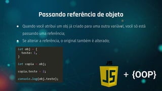 ● Quando você atribui um obj já criado para uma outra variável, você só está
passando uma referência;
● Se alterar a referência, o original também é alterado;
Passando referência de objeto
+ {OOP}
 