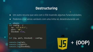 ● Um outro recurso que veio com o ES6 trazendo algumas funcionalidades;
● Podemos criar várias variáveis com uma linha só, desestruturando um
objeto;
Destructuring
+ {OOP}
 
