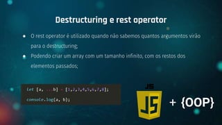 ● O rest operator é utilizado quando não sabemos quantos argumentos virão
para o destructuring;
● Podendo criar um array com um tamanho infinito, com os restos dos
elementos passados;
Destructuring e rest operator
+ {OOP}
 