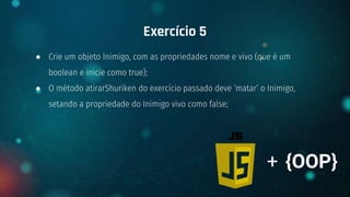 ● Crie um objeto Inimigo, com as propriedades nome e vivo (que é um
boolean e inicie como true);
● O método atirarShuriken do exercício passado deve ‘matar’ o Inimigo,
setando a propriedade do Inimigo vivo como false;
Exercício 5
+ {OOP}
 