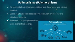 ● É a possibilidade de utilizar um método de uma classe pai de uma maneira
diferente;
● Que se adapte as necessidades do novo objeto, sem precisar alterar o
método do objeto pai;
● Importante citar que o polimorfismo
utiliza o conceito de herança;
Polimorfismo (Polymorphism)
+ {OOP}
 