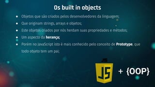 ● Objetos que são criados pelos desenvolvedores da linguagem;
● Que originam strings, arrays e objetos;
● Este objetos criados por nós herdam suas propriedades e métodos;
● Um aspecto da herança;
● Porém no JavaScript isto é mais conhecido pelo conceito de Prototype, que
todo objeto tem um pai;
Os built in objects
+ {OOP}
 