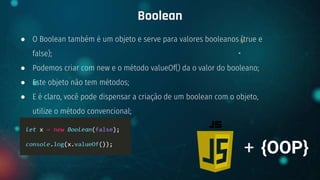 ● O Boolean também é um objeto e serve para valores booleanos (true e
false);
● Podemos criar com new e o método valueOf() da o valor do booleano;
● Este objeto não tem métodos;
● E é claro, você pode dispensar a criação de um boolean com o objeto,
utilize o método convencional;
Boolean
+ {OOP}
 