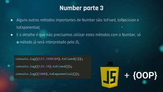 ● Alguns outros métodos importantes de Number são: toFixed, toPrecision e
toExponential;
● E o detalhe é que não precisamos utilizar estes métodos com o Number, só
o método já será interpretado pelo JS;
Number parte 3
+ {OOP}
 