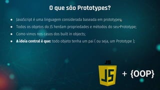 ● JavaScript é uma linguagem considerada baseada em prototypes;
● Todos os objetos do JS herdam propriedades e métodos do seu Prototype;
● Como vimos nos casos dos built in objects;
● A ideia central é que: todo objeto tenha um pai ( ou seja, um Prototype );
O que são Prototypes?
+ {OOP}
 